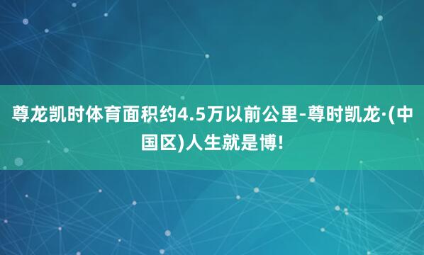 尊龙凯时体育面积约4.5万以前公里-尊时凯龙·(中国区)人生就是博!