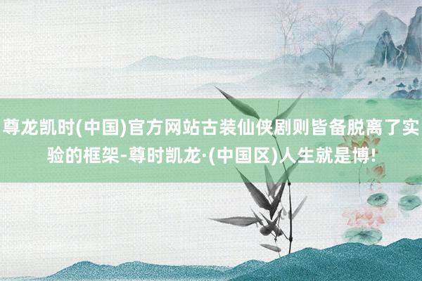 尊龙凯时(中国)官方网站古装仙侠剧则皆备脱离了实验的框架-尊时凯龙·(中国区)人生就是博!