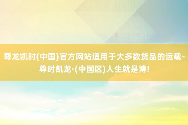尊龙凯时(中国)官方网站适用于大多数货品的运载-尊时凯龙·(中国区)人生就是博!