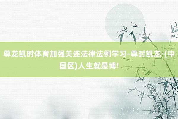尊龙凯时体育加强关连法律法例学习-尊时凯龙·(中国区)人生就是博!