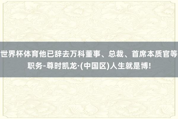 世界杯体育他已辞去万科董事、总裁、首席本质官等职务-尊时凯龙·(中国区)人生就是博!