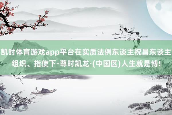 凯时体育游戏app平台在实质法例东谈主祝昌东谈主组织、指使下-尊时凯龙·(中国区)人生就是博!