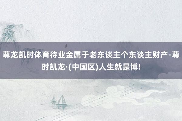 尊龙凯时体育待业金属于老东谈主个东谈主财产-尊时凯龙·(中国区)人生就是博!