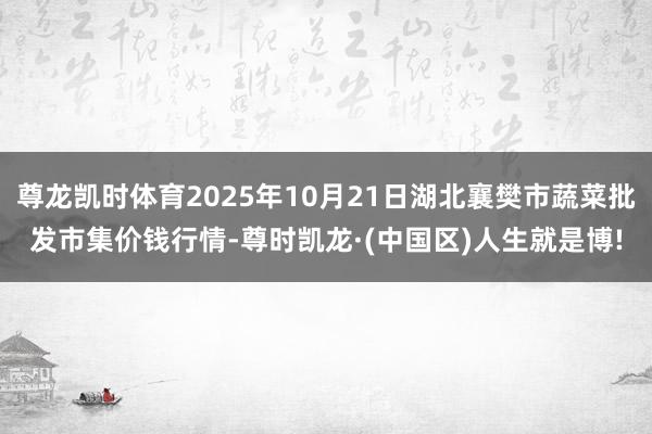 尊龙凯时体育2025年10月21日湖北襄樊市蔬菜批发市集价钱行情-尊时凯龙·(中国区)人生就是博!