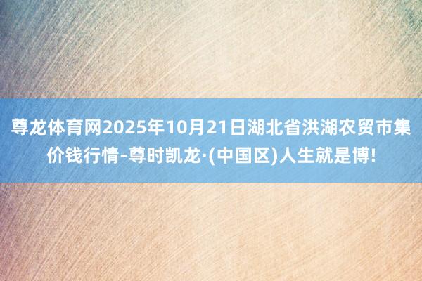 尊龙体育网2025年10月21日湖北省洪湖农贸市集价钱行情-尊时凯龙·(中国区)人生就是博!