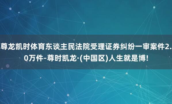 尊龙凯时体育东谈主民法院受理证券纠纷一审案件2.0万件-尊时凯龙·(中国区)人生就是博!