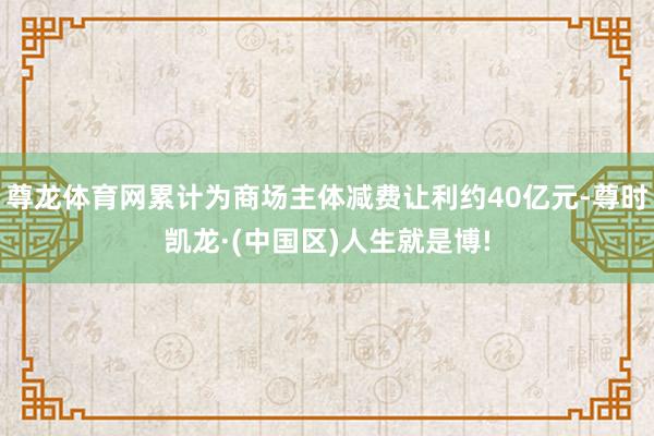 尊龙体育网累计为商场主体减费让利约40亿元-尊时凯龙·(中国区)人生就是博!