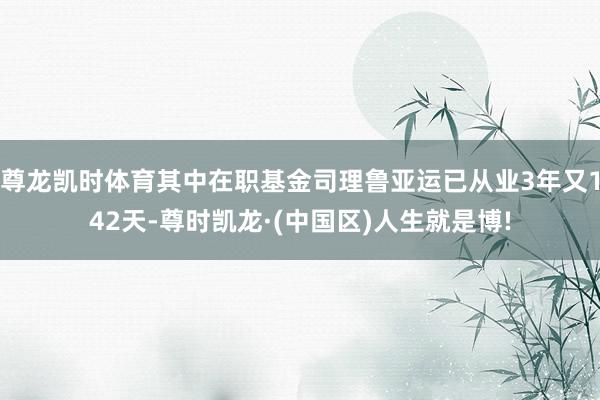 尊龙凯时体育其中在职基金司理鲁亚运已从业3年又142天-尊时凯龙·(中国区)人生就是博!