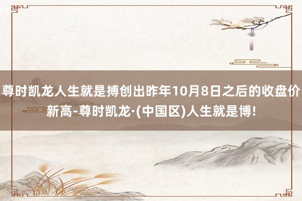 尊时凯龙人生就是搏创出昨年10月8日之后的收盘价新高-尊时凯龙·(中国区)人生就是博!