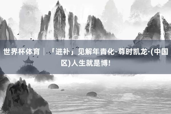 世界杯体育│「进补」见解年青化-尊时凯龙·(中国区)人生就是博!