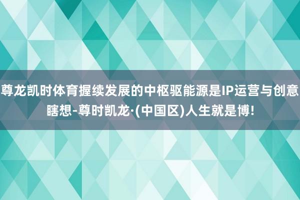 尊龙凯时体育握续发展的中枢驱能源是IP运营与创意瞎想-尊时凯龙·(中国区)人生就是博!