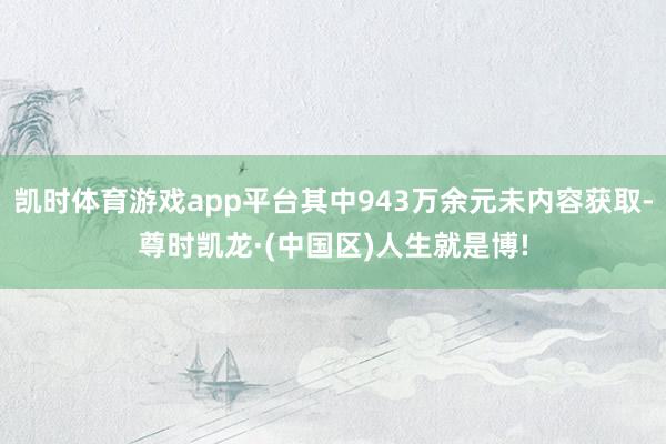 凯时体育游戏app平台其中943万余元未内容获取-尊时凯龙·(中国区)人生就是博!