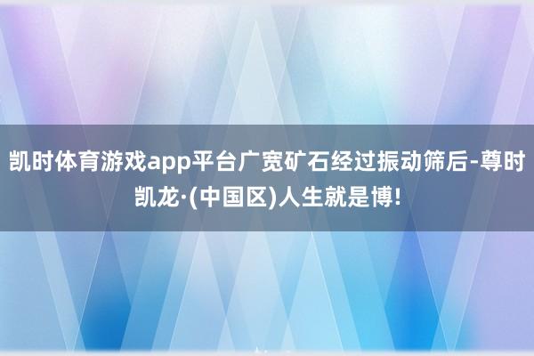 凯时体育游戏app平台广宽矿石经过振动筛后-尊时凯龙·(中国区)人生就是博!