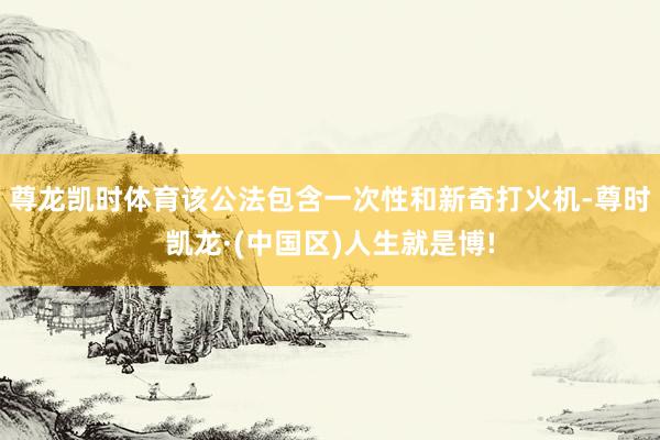 尊龙凯时体育该公法包含一次性和新奇打火机-尊时凯龙·(中国区)人生就是博!