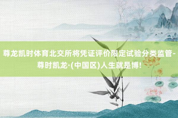 尊龙凯时体育北交所将凭证评价限定试验分类监管-尊时凯龙·(中国区)人生就是博!