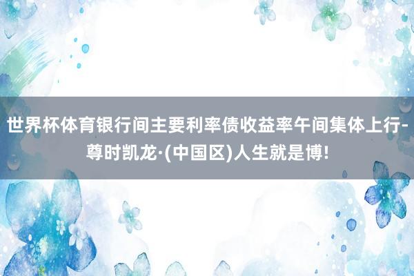 世界杯体育银行间主要利率债收益率午间集体上行-尊时凯龙·(中国区)人生就是博!
