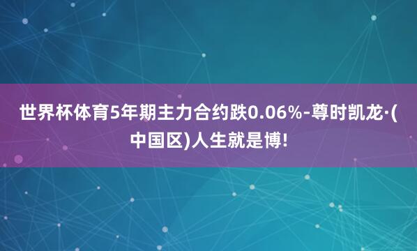 世界杯体育5年期主力合约跌0.06%-尊时凯龙·(中国区)人生就是博!