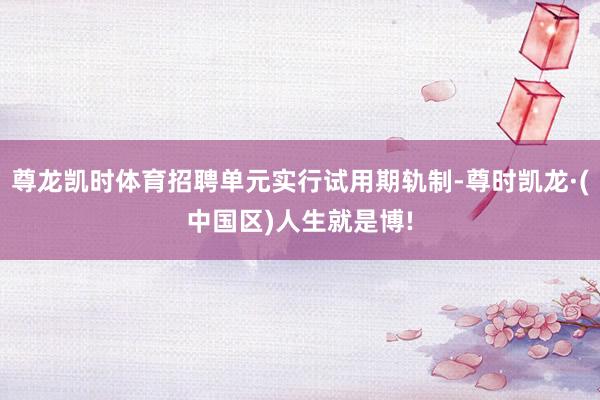 尊龙凯时体育招聘单元实行试用期轨制-尊时凯龙·(中国区)人生就是博!