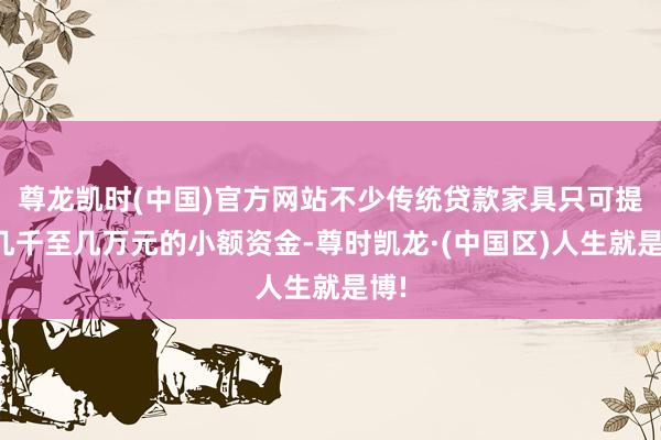尊龙凯时(中国)官方网站不少传统贷款家具只可提供几千至几万元的小额资金-尊时凯龙·(中国区)人生就是博!