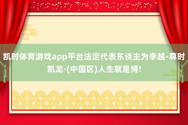 凯时体育游戏app平台法定代表东谈主为李越-尊时凯龙·(中国区)人生就是博!
