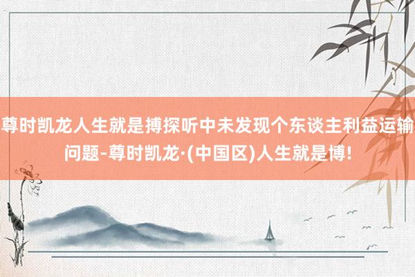 尊时凯龙人生就是搏探听中未发现个东谈主利益运输问题-尊时凯龙·(中国区)人生就是博!