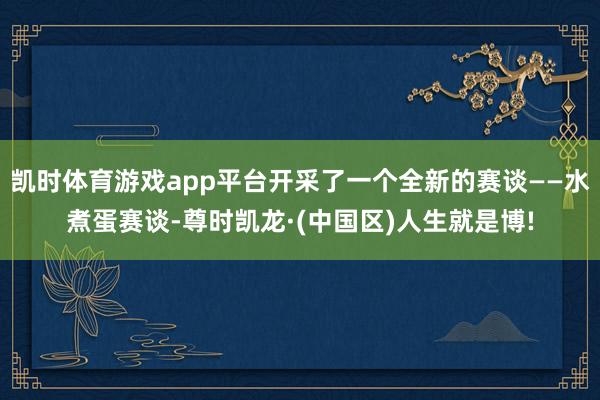 凯时体育游戏app平台开采了一个全新的赛谈——水煮蛋赛谈-尊时凯龙·(中国区)人生就是博!