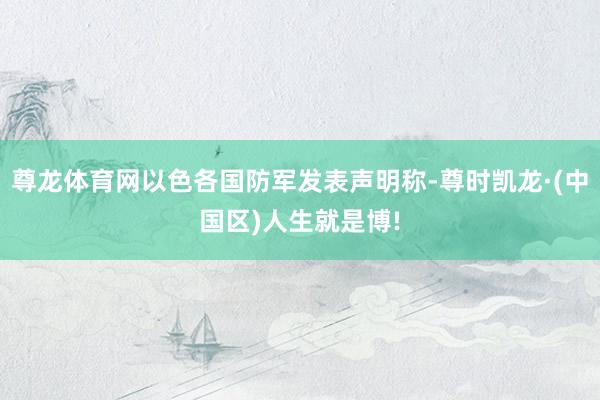 尊龙体育网以色各国防军发表声明称-尊时凯龙·(中国区)人生就是博!