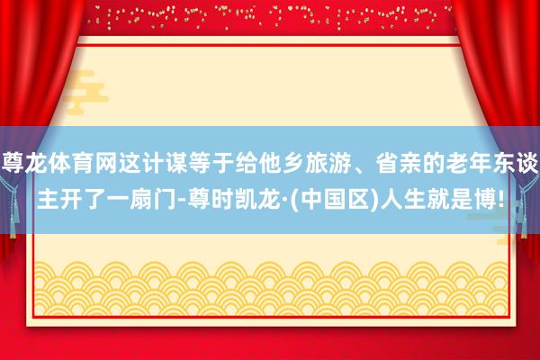 尊龙体育网这计谋等于给他乡旅游、省亲的老年东谈主开了一扇门-尊时凯龙·(中国区)人生就是博!