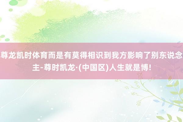 尊龙凯时体育而是有莫得相识到我方影响了别东说念主-尊时凯龙·(中国区)人生就是博!