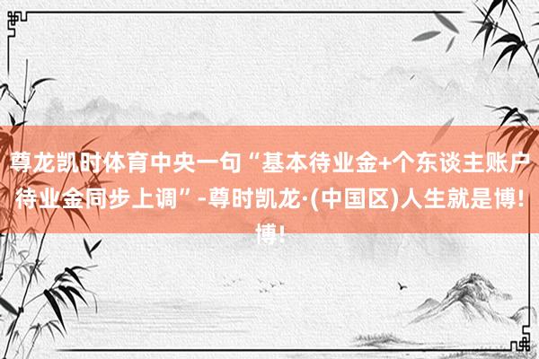 尊龙凯时体育中央一句“基本待业金+个东谈主账户待业金同步上调”-尊时凯龙·(中国区)人生就是博!