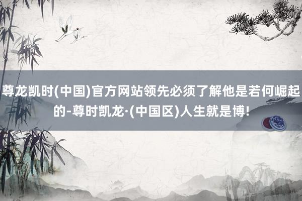 尊龙凯时(中国)官方网站领先必须了解他是若何崛起的-尊时凯龙·(中国区)人生就是博!