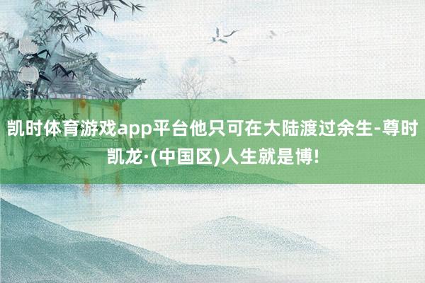凯时体育游戏app平台他只可在大陆渡过余生-尊时凯龙·(中国区)人生就是博!