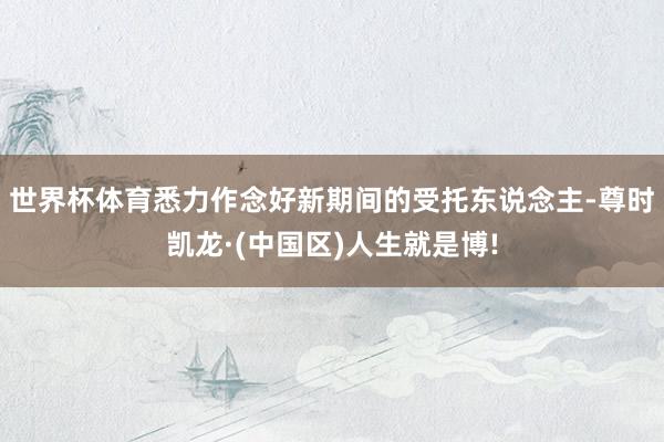 世界杯体育悉力作念好新期间的受托东说念主-尊时凯龙·(中国区)人生就是博!
