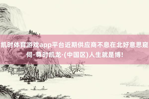 凯时体育游戏app平台近期供应商不息在北好意思窥伺-尊时凯龙·(中国区)人生就是博!