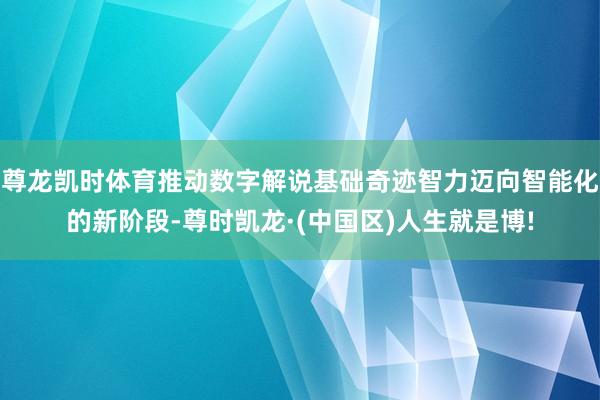 尊龙凯时体育推动数字解说基础奇迹智力迈向智能化的新阶段-尊时凯龙·(中国区)人生就是博!