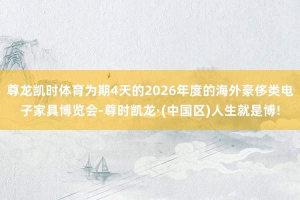 尊龙凯时体育为期4天的2026年度的海外豪侈类电子家具博览会-尊时凯龙·(中国区)人生就是博!