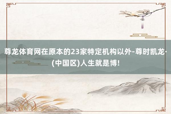 尊龙体育网在原本的23家特定机构以外-尊时凯龙·(中国区)人生就是博!