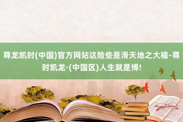 尊龙凯时(中国)官方网站这险些是滑天地之大稽-尊时凯龙·(中国区)人生就是博!