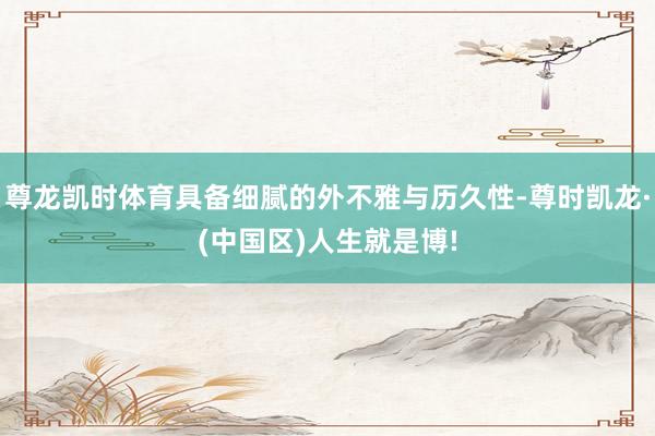 尊龙凯时体育具备细腻的外不雅与历久性-尊时凯龙·(中国区)人生就是博!