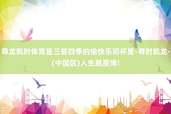 尊龙凯时体育是三餐四季的愉快乐玥杯里-尊时凯龙·(中国区)人生就是博!