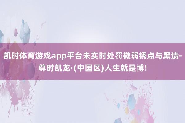 凯时体育游戏app平台未实时处罚微弱锈点与黑渍-尊时凯龙·(中国区)人生就是博!