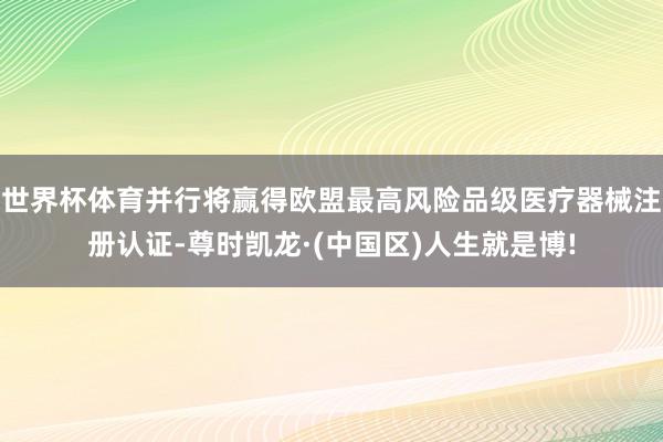 世界杯体育并行将赢得欧盟最高风险品级医疗器械注册认证-尊时凯龙·(中国区)人生就是博!