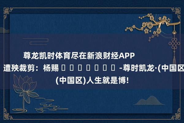尊龙凯时体育尽在新浪财经APP            						遭殃裁剪：杨赐 							-尊时凯龙·(中国区)人生就是博!