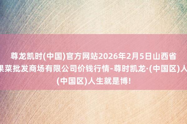 尊龙凯时(中国)官方网站2026年2月5日山西省朔州大运果菜批发商场有限公司价钱行情-尊时凯龙·(中国区)人生就是博!