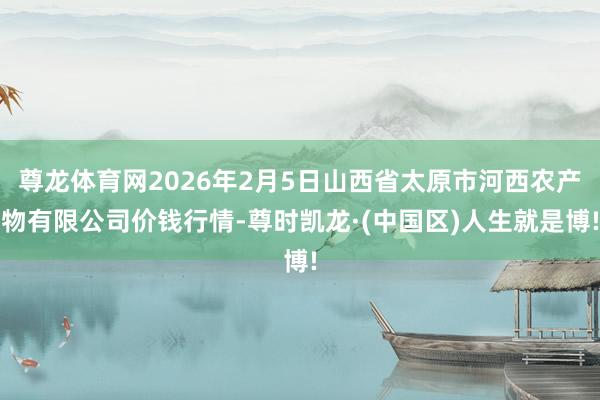 尊龙体育网2026年2月5日山西省太原市河西农产物有限公司价钱行情-尊时凯龙·(中国区)人生就是博!