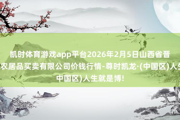 凯时体育游戏app平台2026年2月5日山西省晋城市绿欣农居品买卖有限公司价钱行情-尊时凯龙·(中国区)人生就是博!